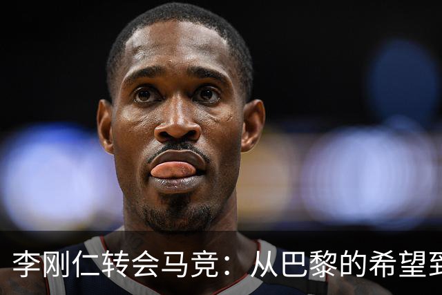 李刚仁转会马竞：从巴黎的希望到西甲的崭露头角，转会费高达4000万欧元背后的故事